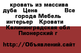 кровать из массива дуба › Цена ­ 180 000 - Все города Мебель, интерьер » Кровати   . Калининградская обл.,Пионерский г.